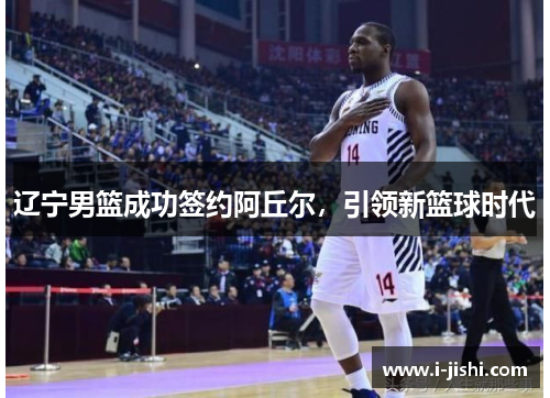 辽宁男篮成功签约阿丘尔,引领新篮球时代